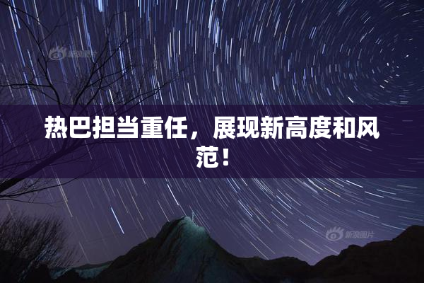 热巴担当重任，展现新高度和风范！