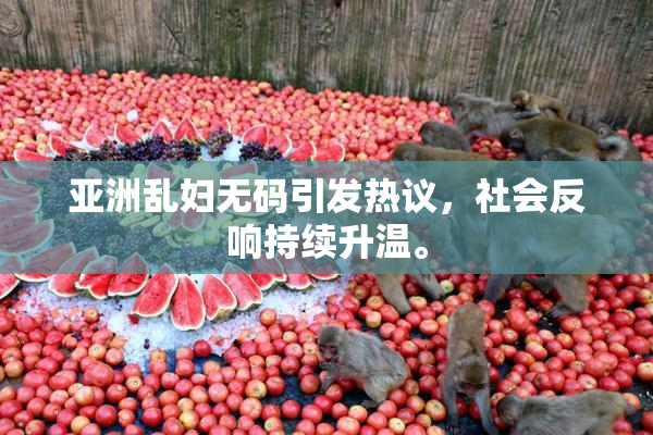 亚洲乱妇无码引发热议，社会反响持续升温。