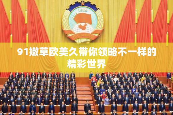 91嫩草欧美久带你领略不一样的精彩世界