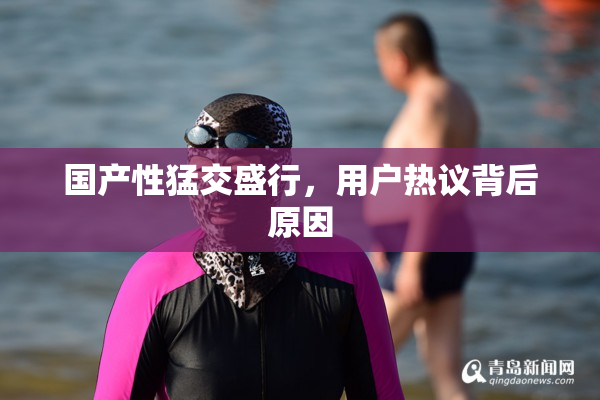 国产性猛交盛行，用户热议背后原因
