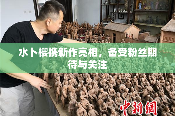 水卜樱携新作亮相，备受粉丝期待与关注