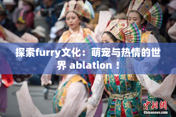 探索furry文化：萌宠与热情的世界 ablation ！