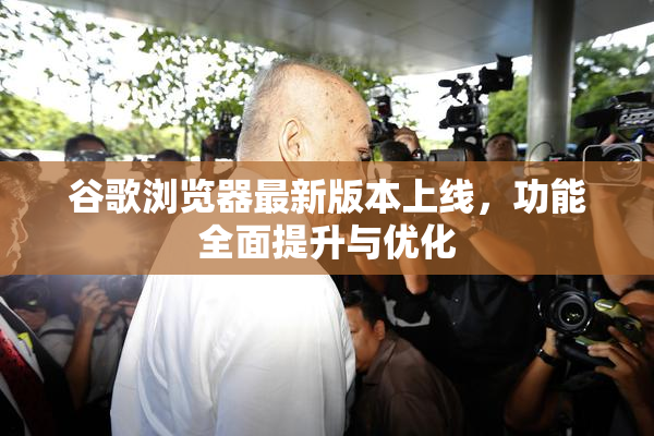 谷歌浏览器最新版本上线，功能全面提升与优化