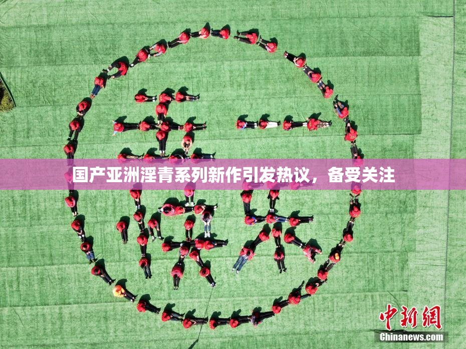 国产亚洲淫青系列新作引发热议，备受关注