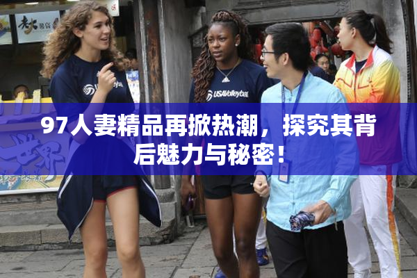 97人妻精品再掀热潮，探究其背后魅力与秘密！