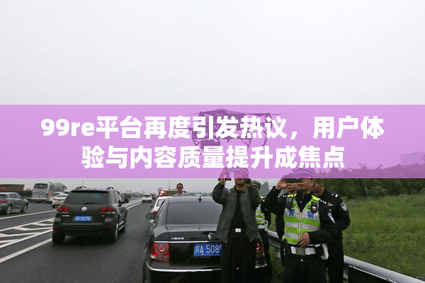 99re平台再度引发热议，用户体验与内容质量提升成焦点