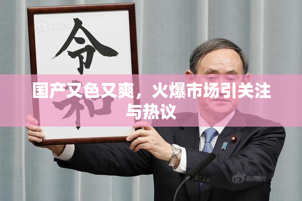 国产又色又爽，火爆市场引关注与热议
