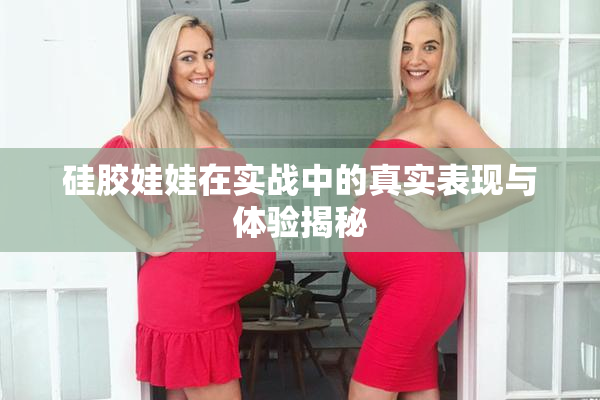 硅胶娃娃在实战中的真实表现与体验揭秘