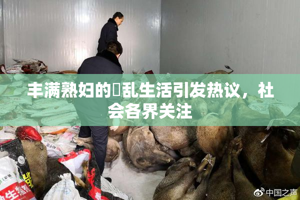 丰满熟妇的婬乱生活引发热议，社会各界关注