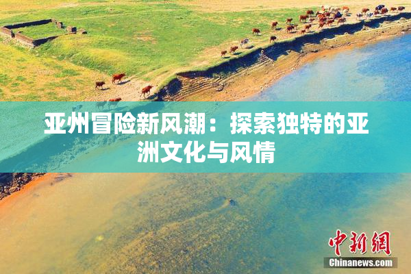亚州冒险新风潮：探索独特的亚洲文化与风情