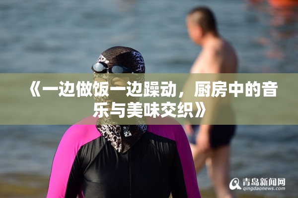 《一边做饭一边躁动，厨房中的音乐与美味交织》