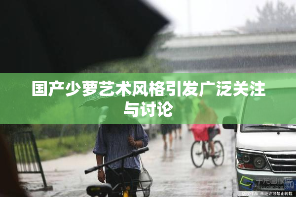 国产少萝艺术风格引发广泛关注与讨论
