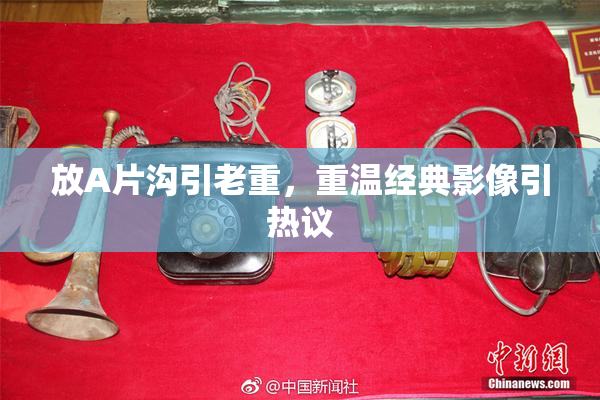 放A片沟引老重，重温经典影像引热议