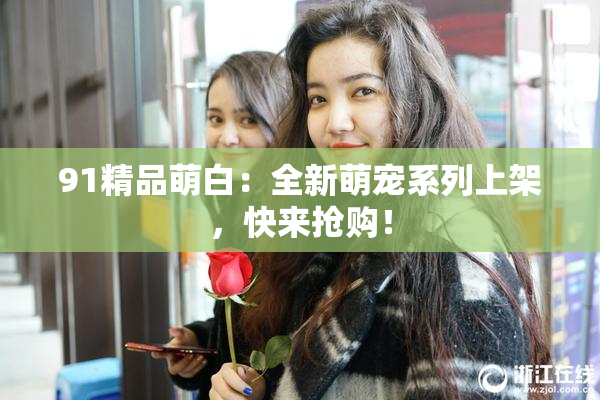 91精品萌白：全新萌宠系列上架，快来抢购！