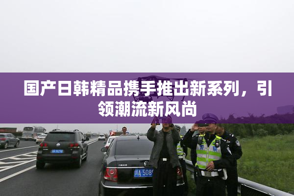 国产日韩精品携手推出新系列，引领潮流新风尚