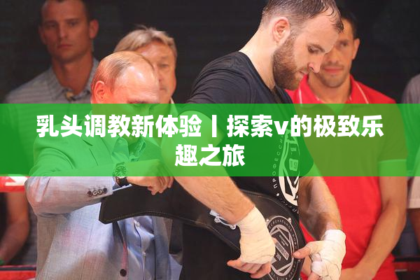 乳头调教新体验丨探索v的极致乐趣之旅