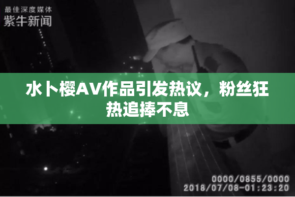 水卜樱AV作品引发热议，粉丝狂热追捧不息