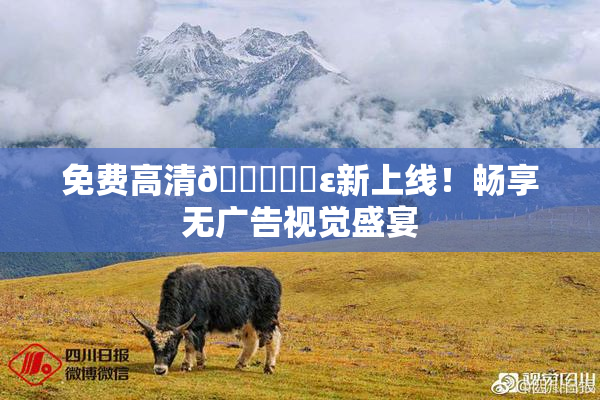 免费高清🔞❌‌ε新上线！畅享无广告视觉盛宴