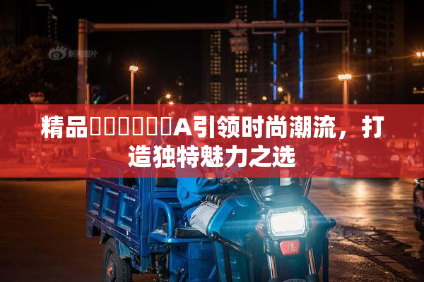 精品❌‌❌‌❌‌A引领时尚潮流，打造独特魅力之选