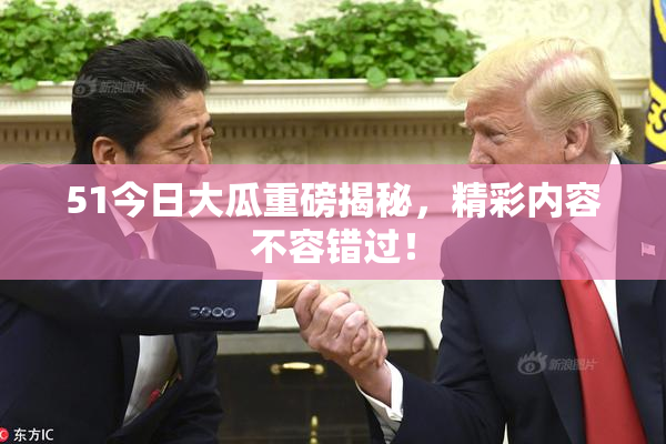51今日大瓜重磅揭秘，精彩内容不容错过！