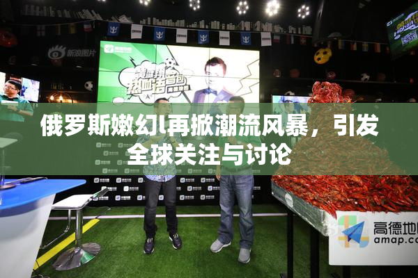 俄罗斯嫩幻l再掀潮流风暴，引发全球关注与讨论