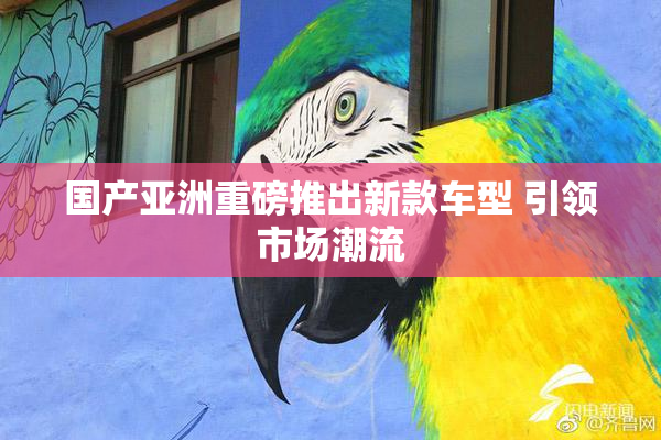 国产亚洲重磅推出新款车型 引领市场潮流