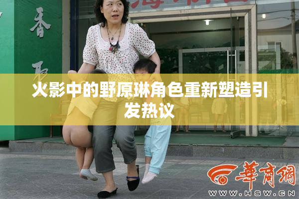 火影中的野原琳角色重新塑造引发热议