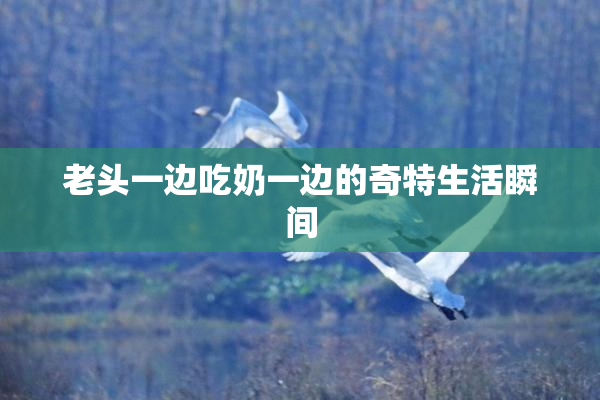 老头一边吃奶一边的奇特生活瞬间