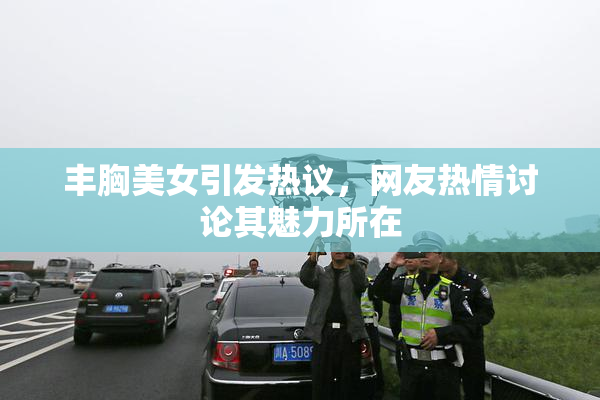 丰胸美女引发热议，网友热情讨论其魅力所在