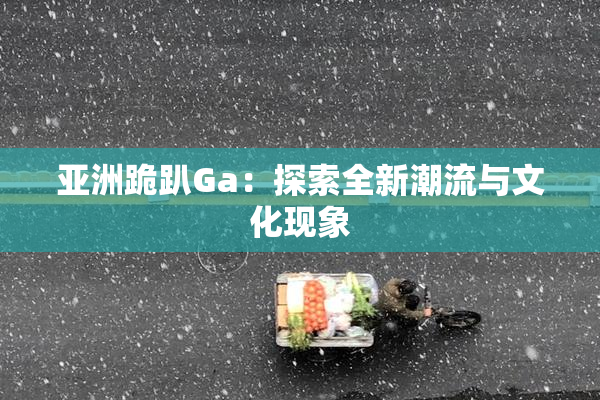 亚洲跪趴Ga：探索全新潮流与文化现象