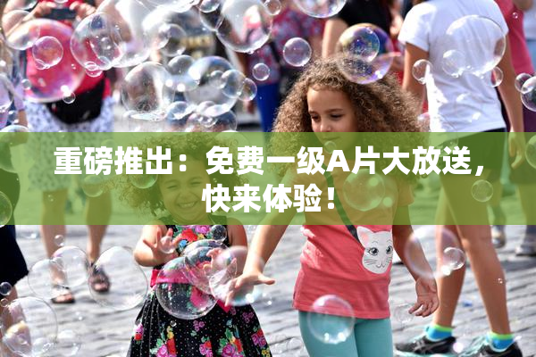 重磅推出：免费一级A片大放送，快来体验！