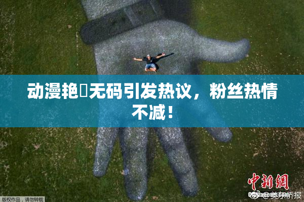 动漫艳鉧无码引发热议，粉丝热情不减！