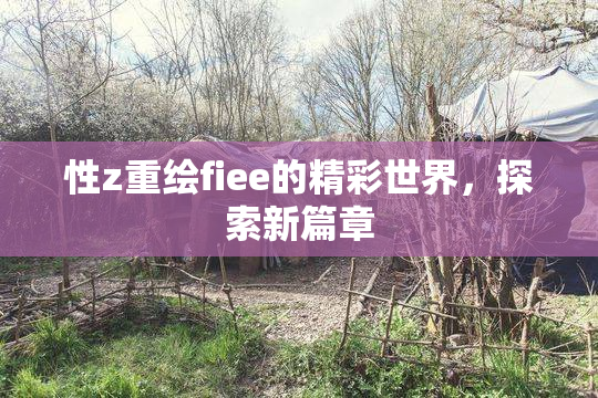 性z重绘fiee的精彩世界，探索新篇章