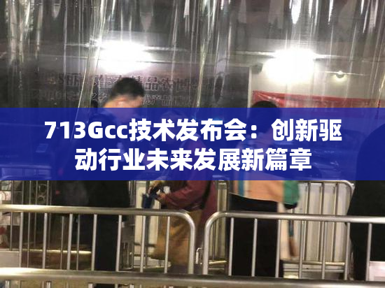 713Gcc技术发布会：创新驱动行业未来发展新篇章