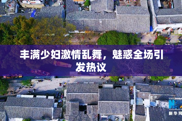 丰满少妇激情乱舞，魅惑全场引发热议