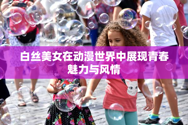 白丝美女在动漫世界中展现青春魅力与风情