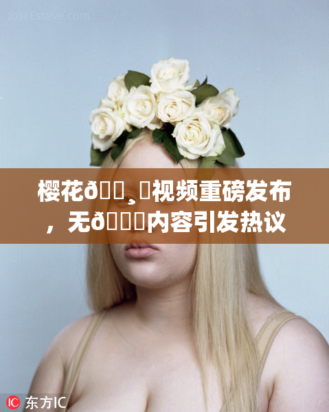 樱花🌸‌视频重磅发布，无🈚内容引发热议