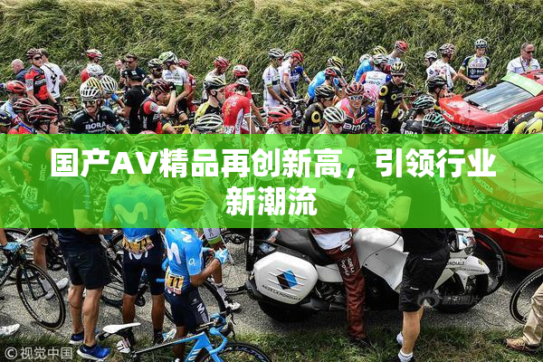 国产AV精品再创新高，引领行业新潮流