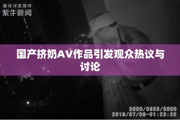 国产挤奶AV作品引发观众热议与讨论