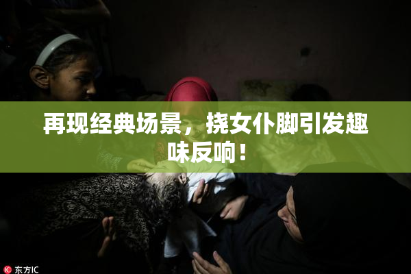 再现经典场景，挠女仆脚引发趣味反响！