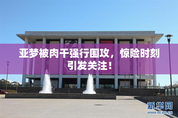 亚梦被肉干强行围攻，惊险时刻引发关注！
