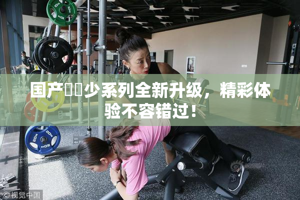 国产❌‌少系列全新升级，精彩体验不容错过！