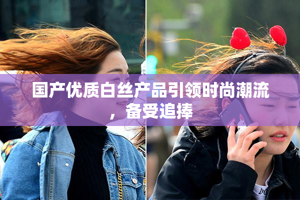 国产优质白丝产品引领时尚潮流，备受追捧