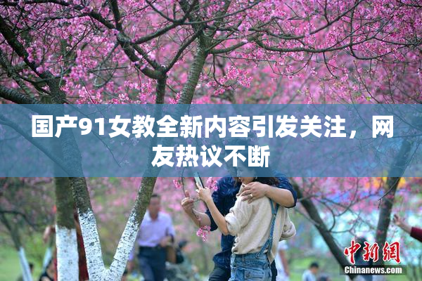 国产91女教全新内容引发关注，网友热议不断