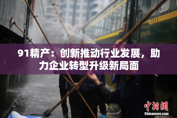 91精产：创新推动行业发展，助力企业转型升级新局面