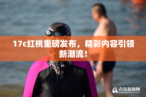 17c红桃重磅发布，精彩内容引领新潮流！
