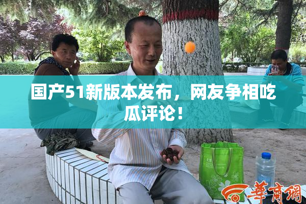 国产51新版本发布，网友争相吃瓜评论！