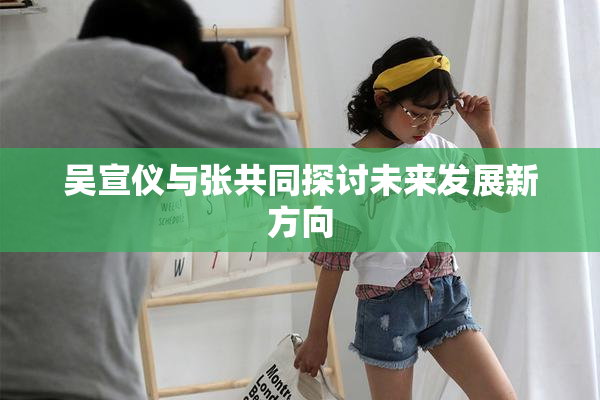 吴宣仪与张共同探讨未来发展新方向