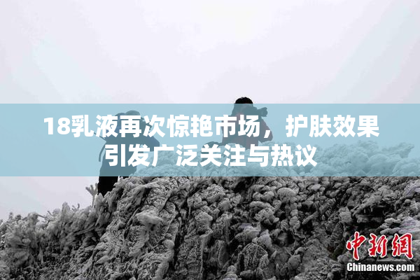 18乳液再次惊艳市场，护肤效果引发广泛关注与热议