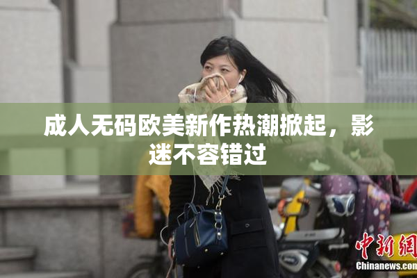 成人无码欧美新作热潮掀起，影迷不容错过